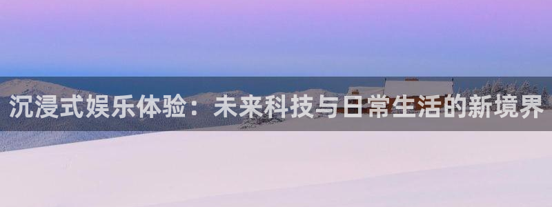 蓝狮在线登录注册账号：沉浸式娱乐体验：未来科技与日常生活的新境界