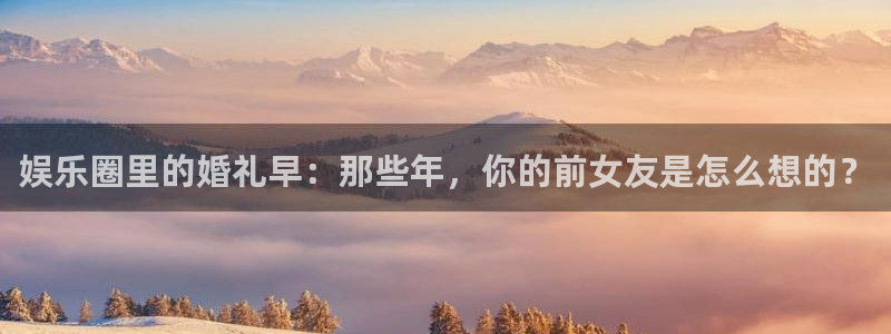 蓝狮在线平台：娱乐圈里的婚礼早：那些年，你的前女友是怎么想的？